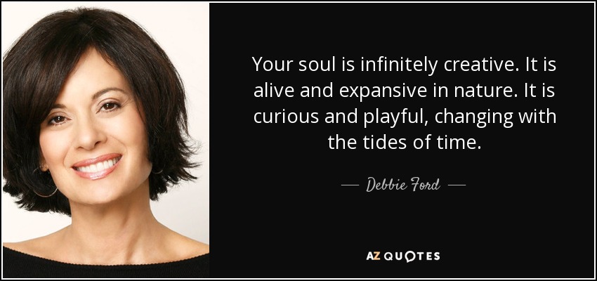 "Your soul is infinitely creative. It is alive and expansive in nature. It is curious and playful, changing with the tides of time." ~ Debbie Ford